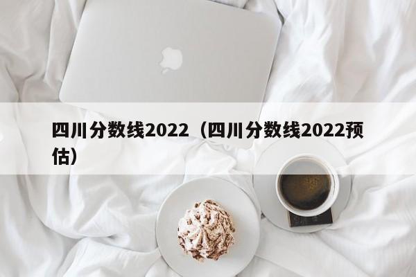 四川分数线2022（四川分数线2022预估）