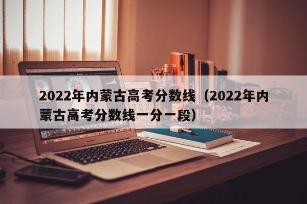 2022年内蒙古高考分数线（2022年内蒙古高考分数线一分一段）