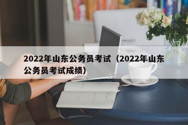 2022年山东公务员考试（2022年山东公务员考试成绩）