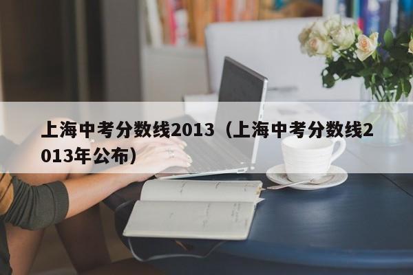 上海中考分数线2013（上海中考分数线2013年公布）