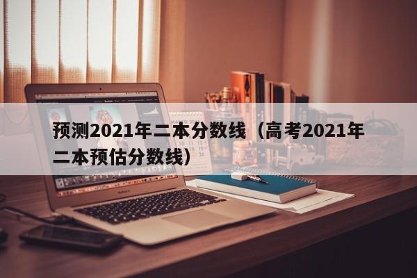 预测2021年二本分数线（高考2021年二本预估分数线）
